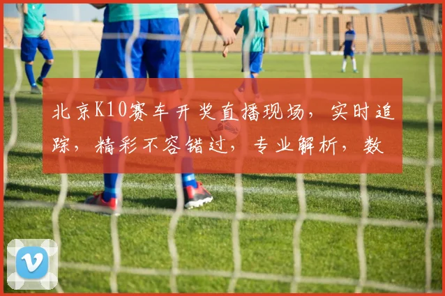 北京K10赛车开奖直播现场，实时追踪，精彩不容错过，专业解析，数据详实，三重保障，尽在掌握