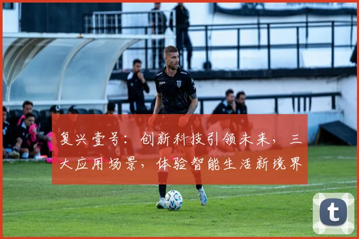 复兴壹号：创新科技引领未来，三大应用场景，体验智能生活新境界，不容错过