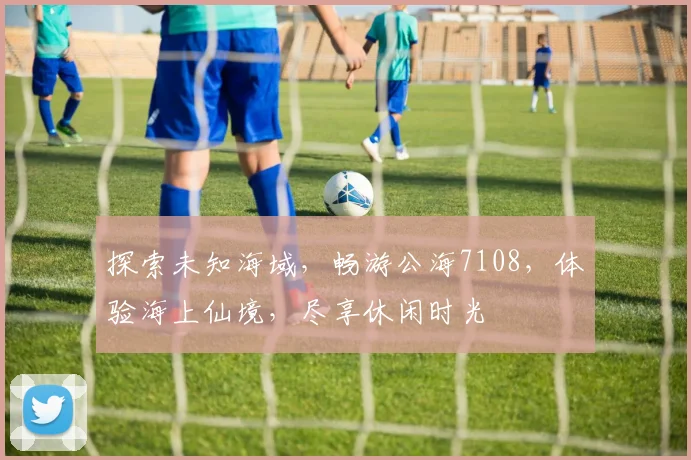 探索未知海域，畅游公海7108，体验海上仙境，尽享休闲时光